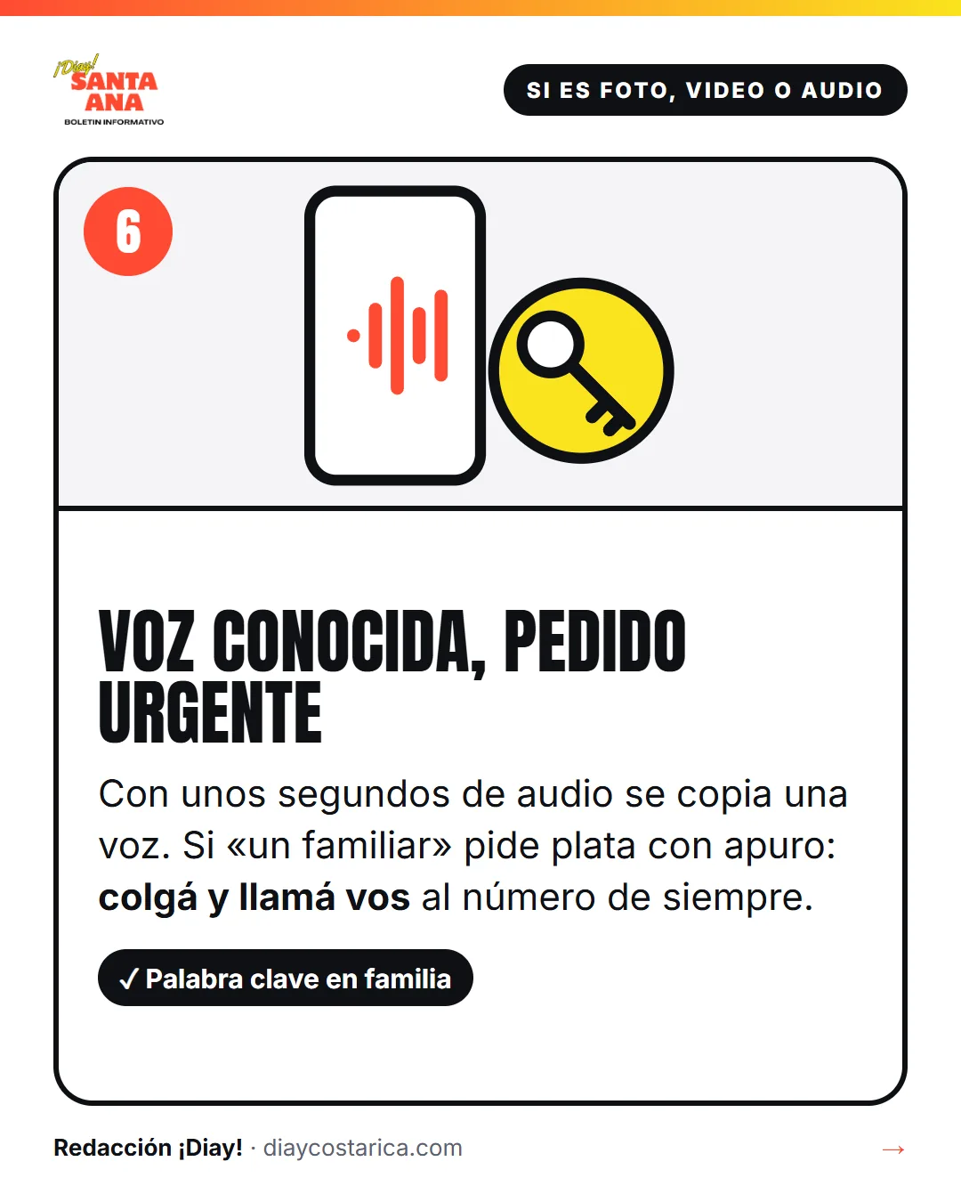 Si es foto, video o audio 6 Voz conocida, pedido urgente Con unos segundos de audio se copia una voz. Si «un familiar» pide plata con apuro: colgá y llamá vos al número de siempre. Sí: Palabra clave en familia