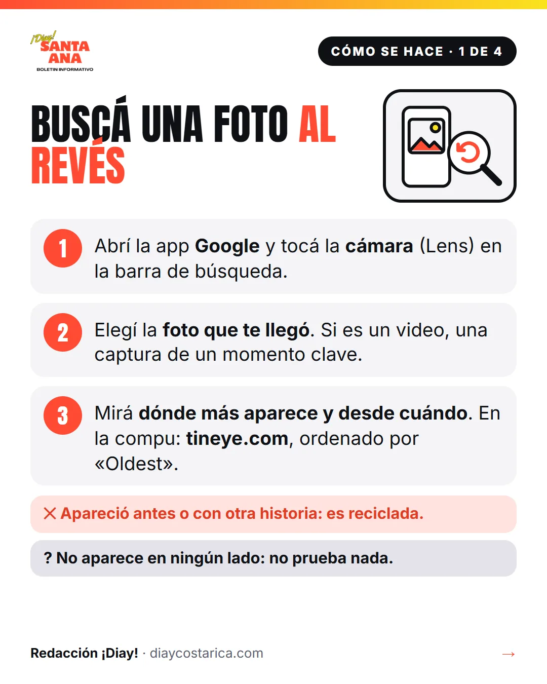 Cómo se hace · 1 de 4 Buscá una foto al revés 1 Abrí la app Google y tocá la cámara (Lens) en la barra de búsqueda. 2 Elegí la foto que te llegó. Si es un video, una captura de un momento clave. 3 Mirá dónde más aparece y desde cuándo. En la compu: tineye.com, ordenado por «Oldest». No: Apareció antes o con otra historia: es reciclada. ? No aparece en ningún lado: no prueba nada.