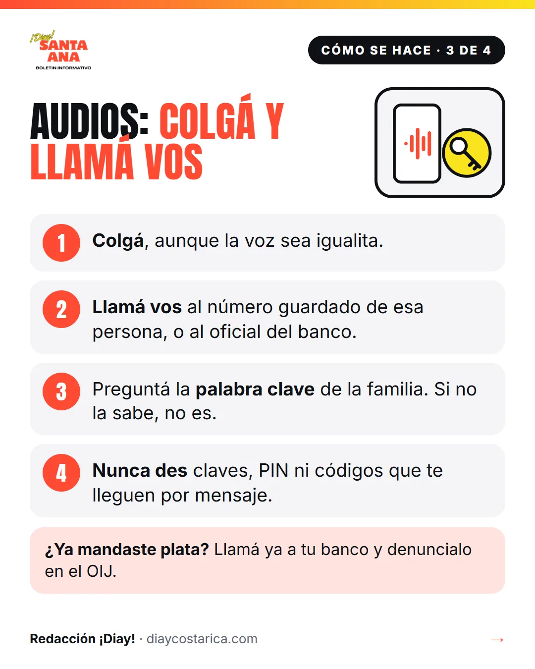 Cómo se hace · 3 de 4 Audios: colgá y llamá vos 1 Colgá, aunque la voz sea igualita. 2 Llamá vos al número guardado de esa persona, o al oficial del banco. 3 Preguntá la palabra clave de la familia. Si no la sabe, no es. 4 Nunca des claves, PIN ni códigos que te lleguen por mensaje. ¿Ya mandaste plata? Llamá ya a tu banco y denuncialo en el OIJ.