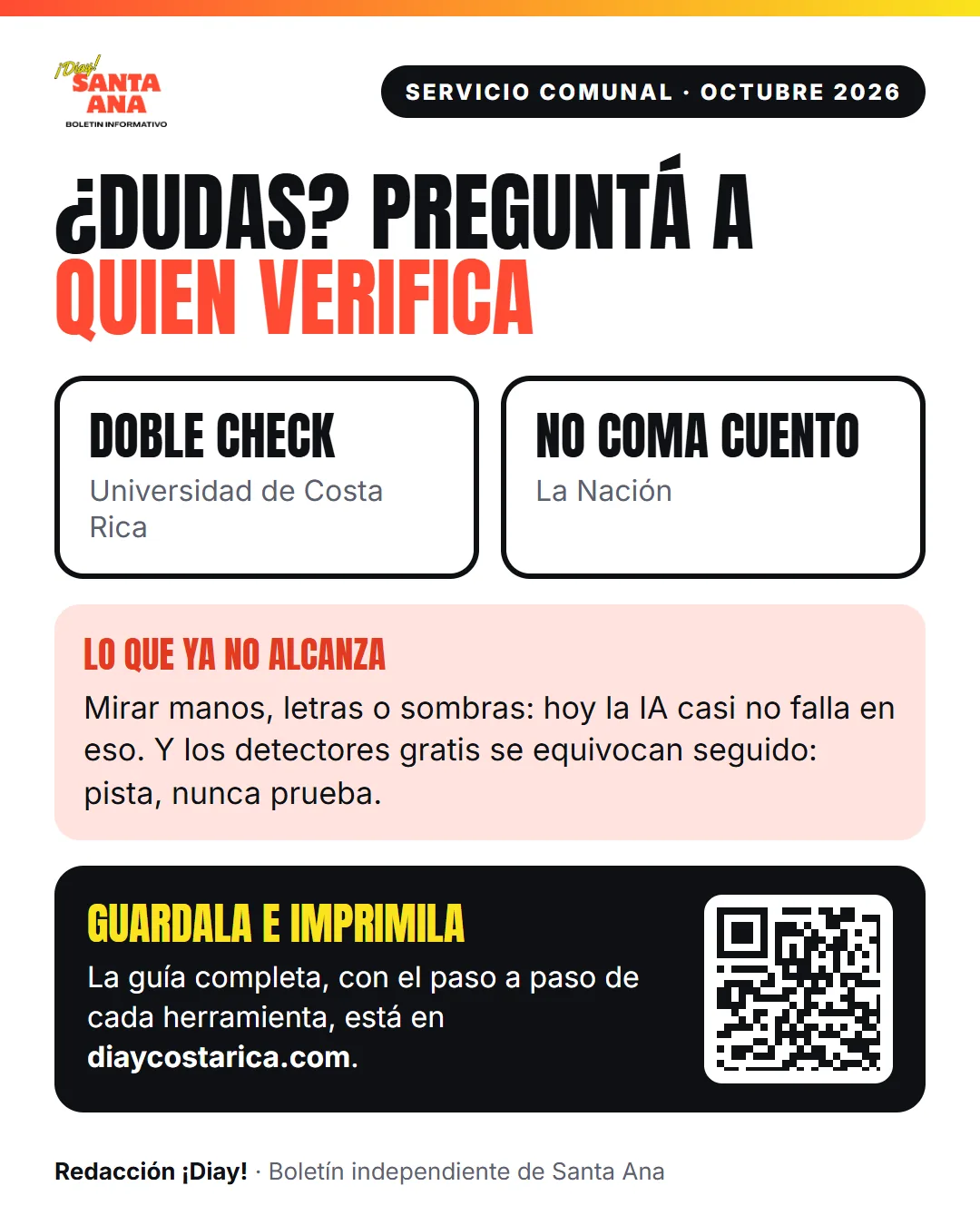 Servicio comunal · Octubre 2026 ¿Dudas? Preguntá a quien verifica Doble Check Universidad de Costa Rica No Coma Cuento La Nación Lo que ya no alcanza Mirar manos, letras o sombras: hoy la IA casi no falla en eso. Y los detectores gratis se equivocan seguido: pista, nunca prueba. Guardala e imprimila La guía completa, con el paso a paso de cada herramienta, está en diaycostarica.com.